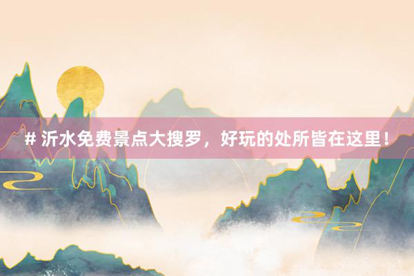 # 沂水免费景点大搜罗，好玩的处所皆在这里！