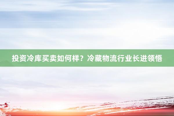 投资冷库买卖如何样？冷藏物流行业长进领悟