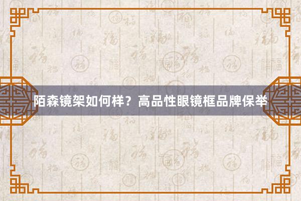 陌森镜架如何样？高品性眼镜框品牌保举
