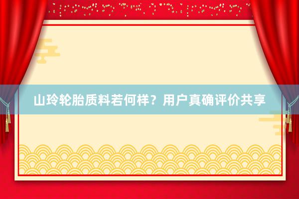 山玲轮胎质料若何样？用户真确评价共享